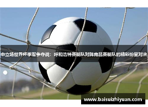 中立场世界杯季军争夺战：呼和浩特赛艇队对阵南昌赛艇队的精彩纷呈对决