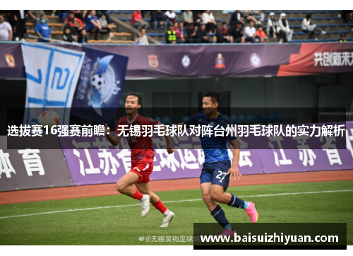选拔赛16强赛前瞻：无锡羽毛球队对阵台州羽毛球队的实力解析