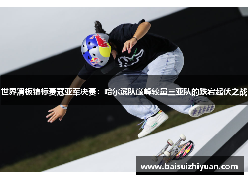 世界滑板锦标赛冠亚军决赛：哈尔滨队巅峰较量三亚队的跌宕起伏之战