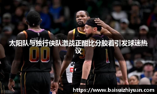 太阳队与独行侠队激战正酣比分胶着引发球迷热议